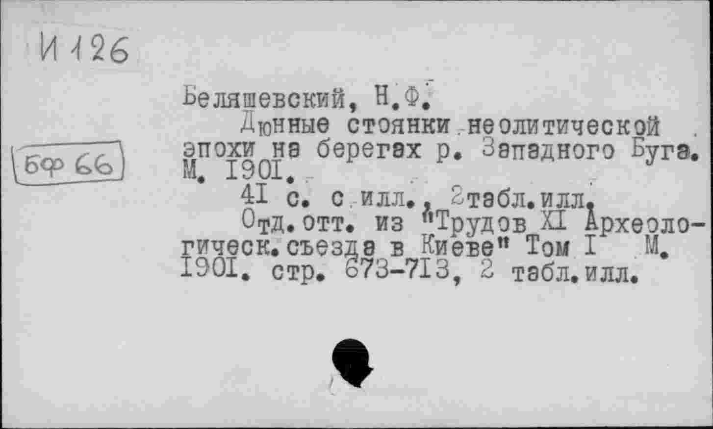 ﻿И 26

Беляшевский, Н.Ф.
Дюнные стоянки неолитической эпохи^нэ берегах р. Западного Буга.
41 с. с илл.. Зтабл.илл.
ОтД.отт. из "Трудов XI Археоло-гическ.съезда в Киеве" Том I М, 1901. стр. 373-713, 2 табл. илл.